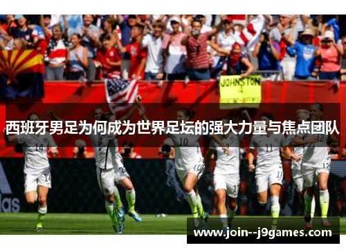 西班牙男足为何成为世界足坛的强大力量与焦点团队