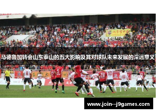 马德鲁加转会山东泰山的五大影响及其对球队未来发展的深远意义