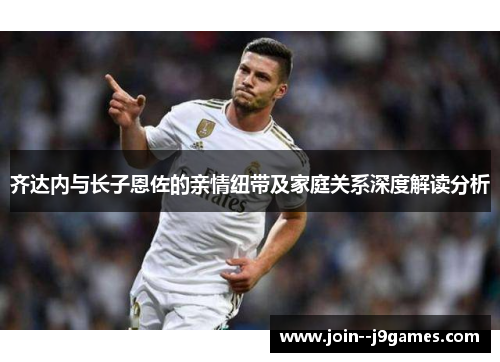 齐达内与长子恩佐的亲情纽带及家庭关系深度解读分析