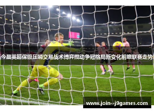 今晨英超保级压哨交易战术博弈搅动争冠格局新变化前瞻联赛走势 今晨英超保级压哨交易战术博弈搅动争冠格局新变化前瞻联赛走势
