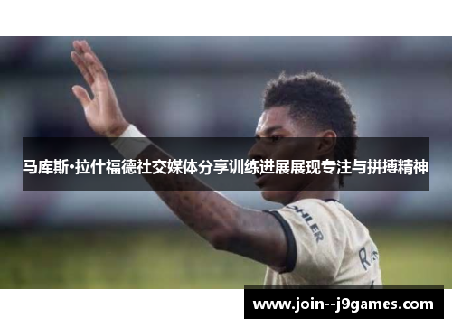 马库斯·拉什福德社交媒体分享训练进展展现专注与拼搏精神
