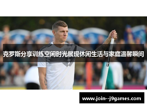 克罗斯分享训练空闲时光展现休闲生活与家庭温馨瞬间 克罗斯分享训练空闲时光展现休闲生活与家庭温馨瞬间